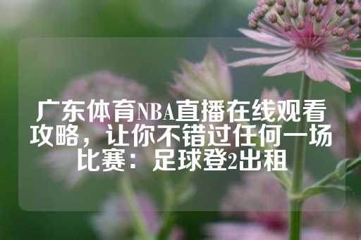 广东体育NBA直播在线观看攻略，让你不错过任何一场比赛：足球登2出租-第1张图片-皇冠信用盘出租