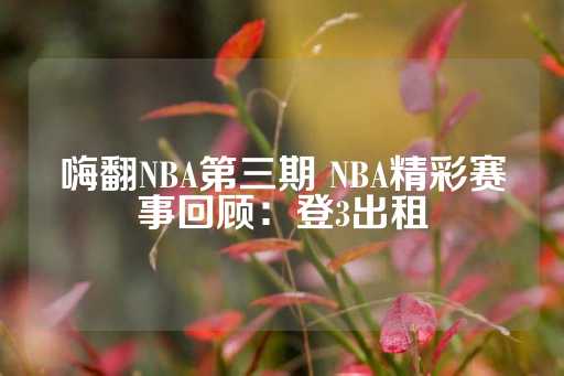 嗨翻NBA第三期 NBA精彩赛事回顾：登3出租-第1张图片-皇冠信用盘出租