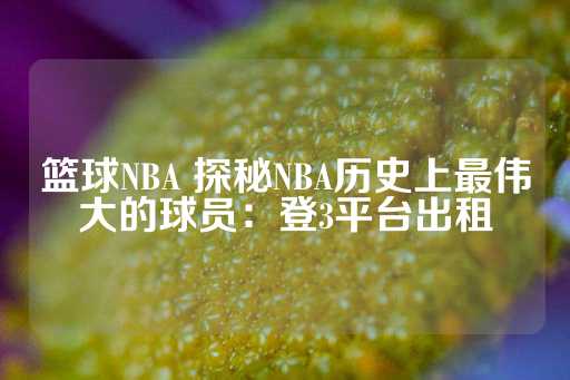 篮球NBA 探秘NBA历史上最伟大的球员：登3平台出租-第1张图片-皇冠信用盘出租