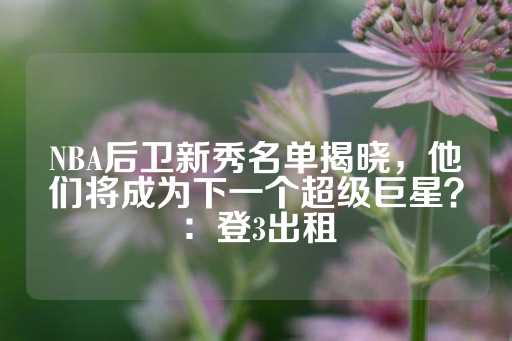 NBA后卫新秀名单揭晓，他们将成为下一个超级巨星？：登3出租-第1张图片-皇冠信用盘出租