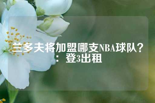 兰多夫将加盟哪支NBA球队？：登3出租-第1张图片-皇冠信用盘出租