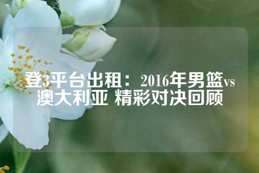 登3平台出租：2016年男篮vs澳大利亚 精彩对决回顾-第1张图片-皇冠信用盘出租