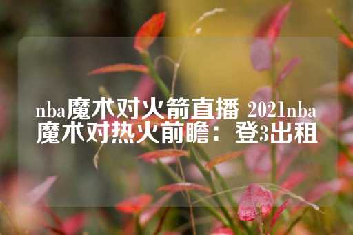 nba魔术对火箭直播 2021nba魔术对热火前瞻：登3出租-第1张图片-皇冠信用盘出租