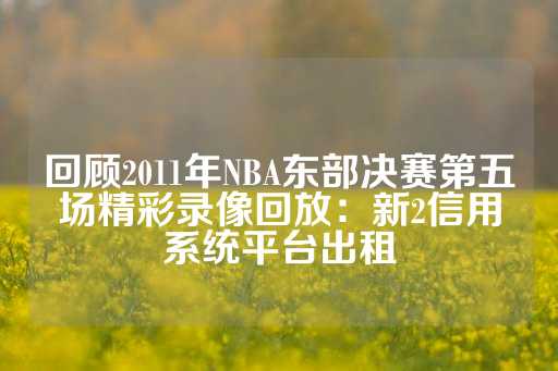 回顾2011年NBA东部决赛第五场精彩录像回放：新2信用系统平台出租