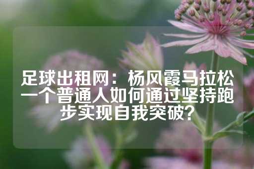 足球出租网：杨风霞马拉松一个普通人如何通过坚持跑步实现自我突破？-第1张图片-皇冠信用盘出租