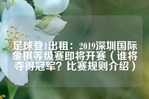 足球登1出租：2019深圳国际象棋等级赛即将开赛（谁将夺得冠军？比赛规则介绍）