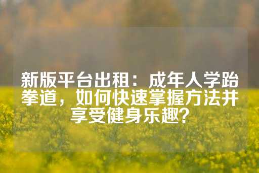 新版平台出租：成年人学跆拳道，如何快速掌握方法并享受健身乐趣？-第1张图片-皇冠信用盘出租