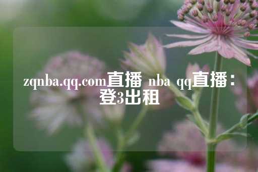 zqnba.qq.com直播 nba qq直播：登3出租-第1张图片-皇冠信用盘出租