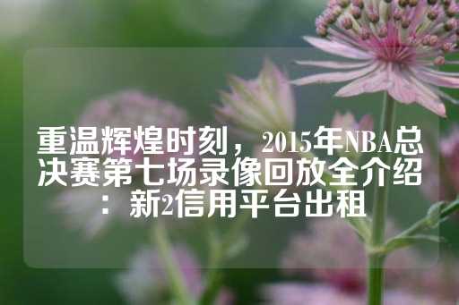 重温辉煌时刻，2015年NBA总决赛第七场录像回放全介绍：新2信用平台出租