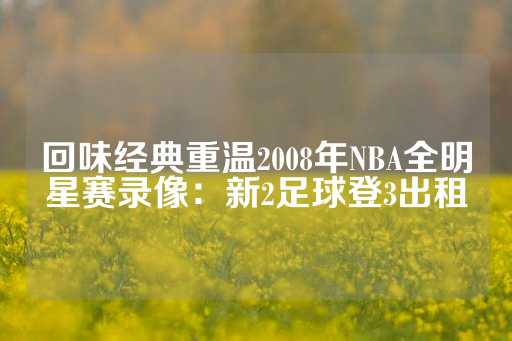 回味经典重温2008年NBA全明星赛录像：新2足球登3出租