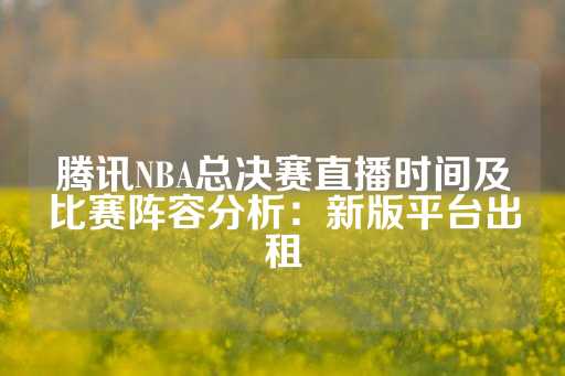 腾讯NBA总决赛直播时间及比赛阵容分析：新版平台出租