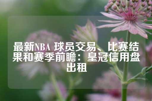 最新NBA 球员交易、比赛结果和赛季前瞻：皇冠信用盘出租-第1张图片-皇冠信用盘出租