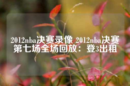 2012nba决赛录像 2012nba决赛第七场全场回放：登3出租-第1张图片-皇冠信用盘出租