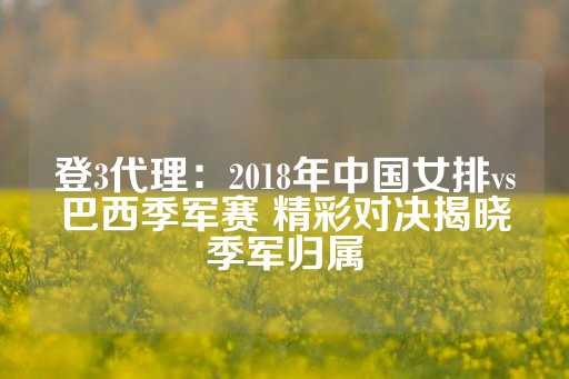 登3代理：2018年中国女排vs巴西季军赛 精彩对决揭晓季军归属