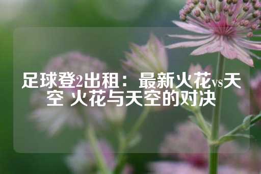 足球登2出租：最新火花vs天空 火花与天空的对决-第1张图片-皇冠信用盘出租