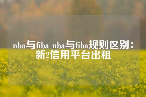 nba与fiba nba与fiba规则区别：新2信用平台出租-第1张图片-皇冠信用盘出租