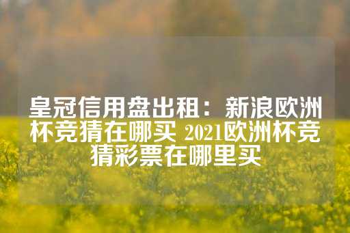 皇冠信用盘出租：新浪欧洲杯竞猜在哪买 2021欧洲杯竞猜彩票在哪里买-第1张图片-皇冠信用盘出租