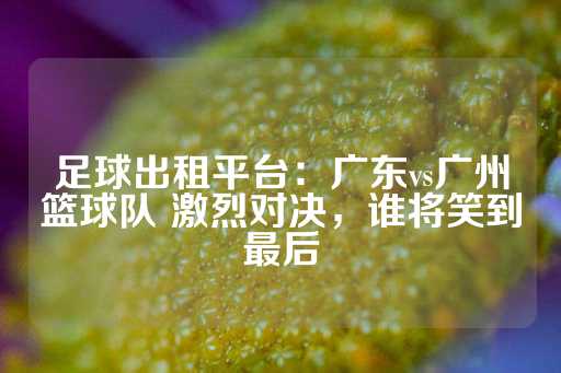 足球出租平台：广东vs广州篮球队 激烈对决，谁将笑到最后