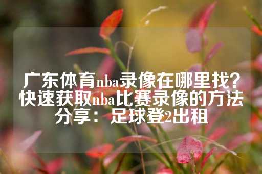 广东体育nba录像在哪里找？快速获取nba比赛录像的方法分享：足球登2出租-第1张图片-皇冠信用盘出租