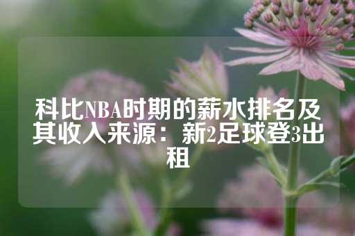 科比NBA时期的薪水排名及其收入来源：新2足球登3出租-第1张图片-皇冠信用盘出租