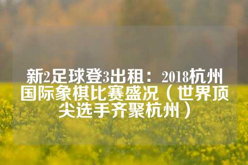 新2足球登3出租：2018杭州国际象棋比赛盛况（世界顶尖选手齐聚杭州）