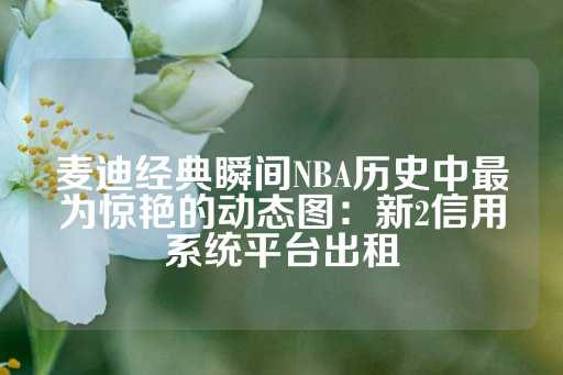 麦迪经典瞬间NBA历史中最为惊艳的动态图：新2信用系统平台出租-第1张图片-皇冠信用盘出租