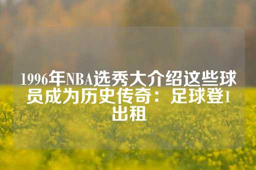 1996年NBA选秀大介绍这些球员成为历史传奇：足球登1出租