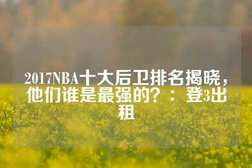 2017NBA十大后卫排名揭晓，他们谁是最强的？：登3出租