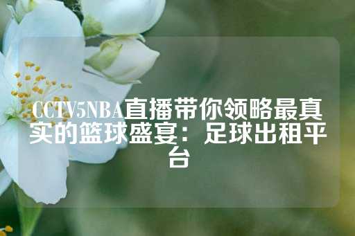 CCTV5NBA直播带你领略最真实的篮球盛宴：足球出租平台-第1张图片-皇冠信用盘出租