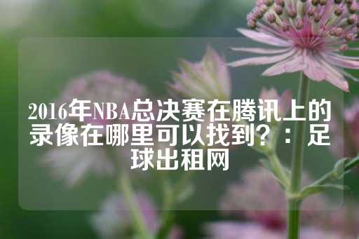 2016年NBA总决赛在腾讯上的录像在哪里可以找到？：足球出租网-第1张图片-皇冠信用盘出租