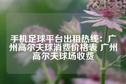 手机足球平台出租热线：广州高尔夫球消费价格表 广州高尔夫球场收费-第1张图片-皇冠信用盘出租