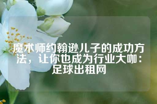 魔术师约翰逊儿子的成功方法，让你也成为行业大咖：足球出租网-第1张图片-皇冠信用盘出租