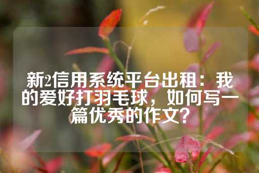 新2信用系统平台出租：我的爱好打羽毛球，如何写一篇优秀的作文？