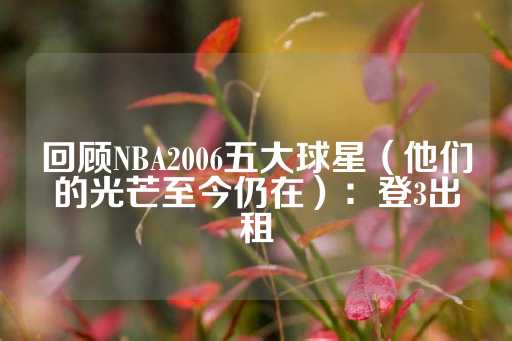 回顾NBA2006五大球星（他们的光芒至今仍在）：登3出租-第1张图片-皇冠信用盘出租