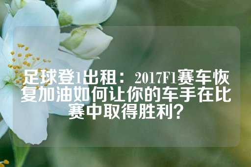 足球登1出租：2017F1赛车恢复加油如何让你的车手在比赛中取得胜利？-第1张图片-皇冠信用盘出租