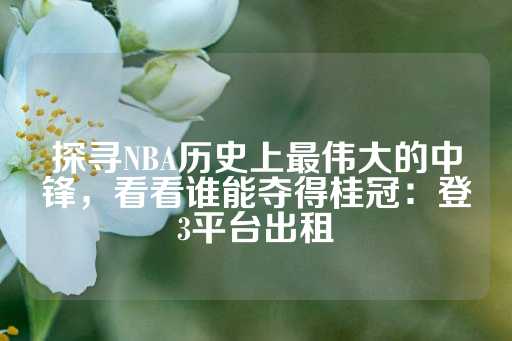 探寻NBA历史上最伟大的中锋，看看谁能夺得桂冠：登3平台出租-第1张图片-皇冠信用盘出租