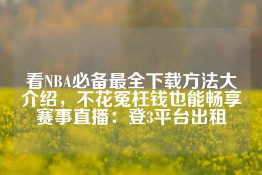 看NBA必备最全下载方法大介绍，不花冤枉钱也能畅享赛事直播：登3平台出租