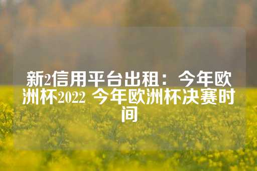 新2信用平台出租：今年欧洲杯2022 今年欧洲杯决赛时间