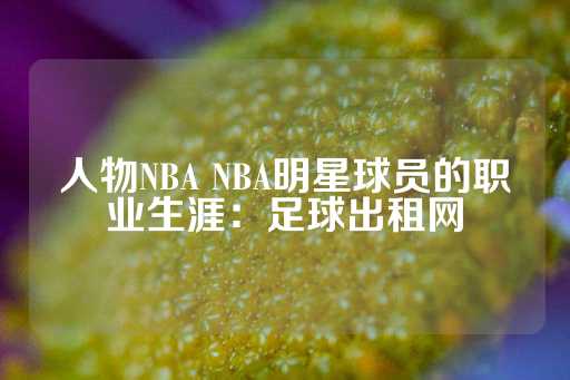 人物NBA NBA明星球员的职业生涯：足球出租网-第1张图片-皇冠信用盘出租