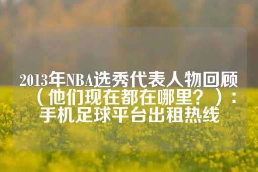 2013年NBA选秀代表人物回顾（他们现在都在哪里？）：手机足球平台出租热线