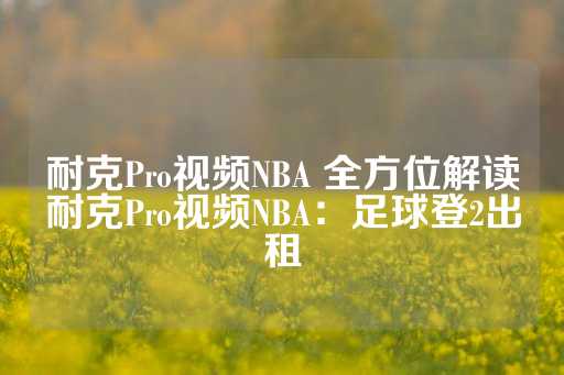 耐克Pro视频NBA 全方位解读耐克Pro视频NBA：足球登2出租