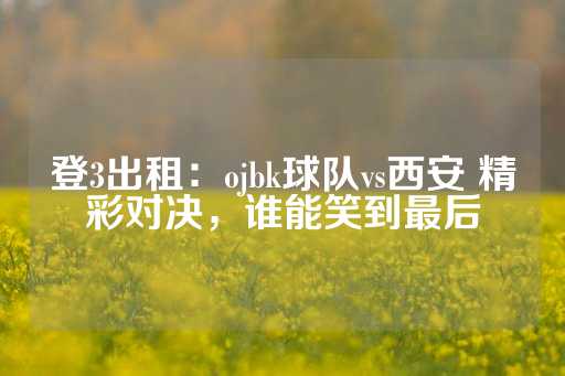 登3出租：ojbk球队vs西安 精彩对决，谁能笑到最后