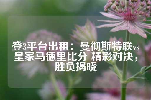 登3平台出租：曼彻斯特联vs皇家马德里比分 精彩对决，胜负揭晓