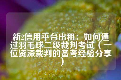 新2信用平台出租：如何通过羽毛球二级裁判考试（一位资深裁判的备考经验分享）-第1张图片-皇冠信用盘出租