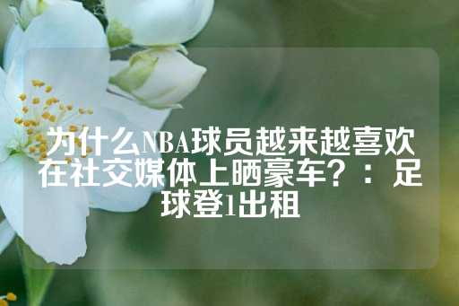 为什么NBA球员越来越喜欢在社交媒体上晒豪车？：足球登1出租-第1张图片-皇冠信用盘出租