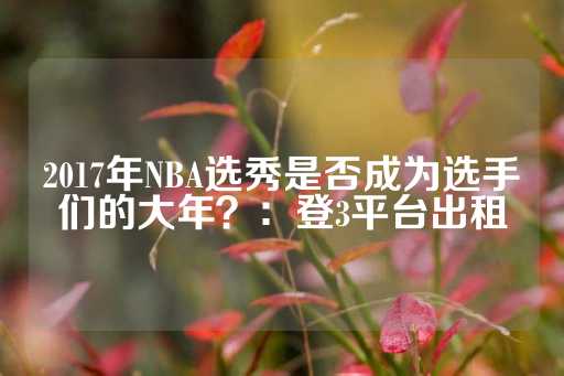 2017年NBA选秀是否成为选手们的大年？：登3平台出租