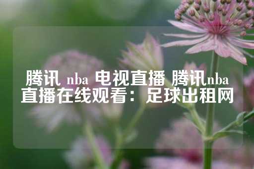 腾讯 nba 电视直播 腾讯nba直播在线观看：足球出租网-第1张图片-皇冠信用盘出租