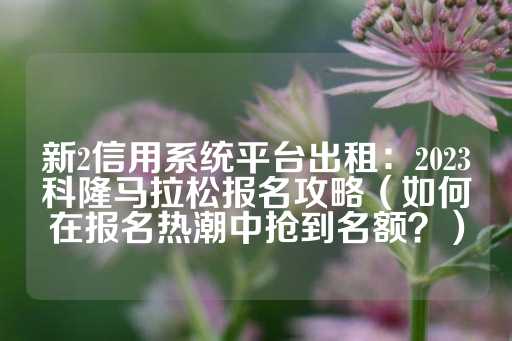 新2信用系统平台出租：2023科隆马拉松报名攻略（如何在报名热潮中抢到名额？）