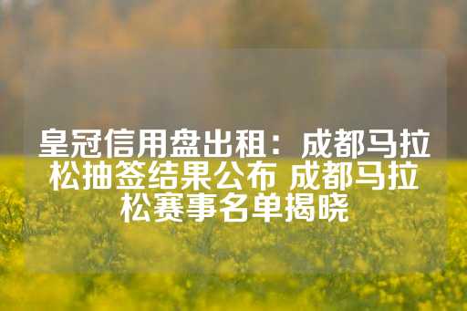 皇冠信用盘出租：成都马拉松抽签结果公布 成都马拉松赛事名单揭晓