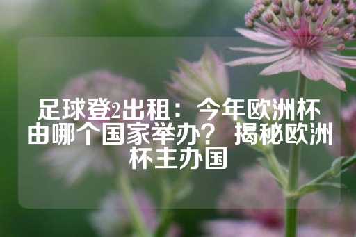 足球登2出租：今年欧洲杯由哪个国家举办？ 揭秘欧洲杯主办国-第1张图片-皇冠信用盘出租